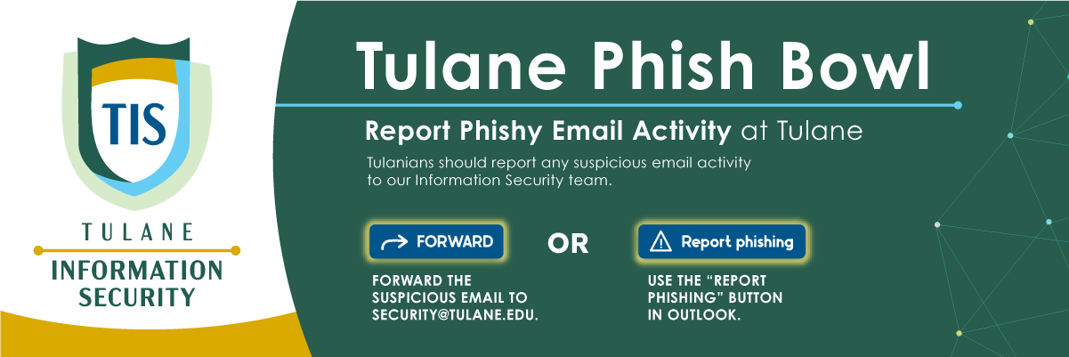 Welcome to Tulane's Phish Bowl webpage. Please report phishy email activity by forwarding the suspicious email to security@tulane.edu or use the report phishing button in Outlook. Below is an outline of recent phishing emails received by Tulanians. 